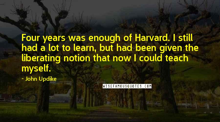 John Updike Quotes: Four years was enough of Harvard. I still had a lot to learn, but had been given the liberating notion that now I could teach myself.