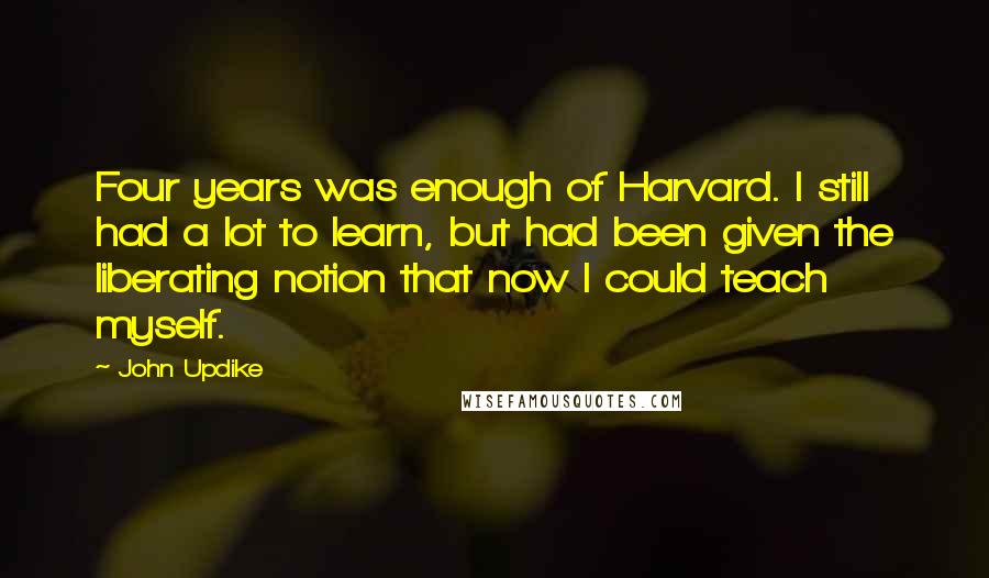 John Updike Quotes: Four years was enough of Harvard. I still had a lot to learn, but had been given the liberating notion that now I could teach myself.