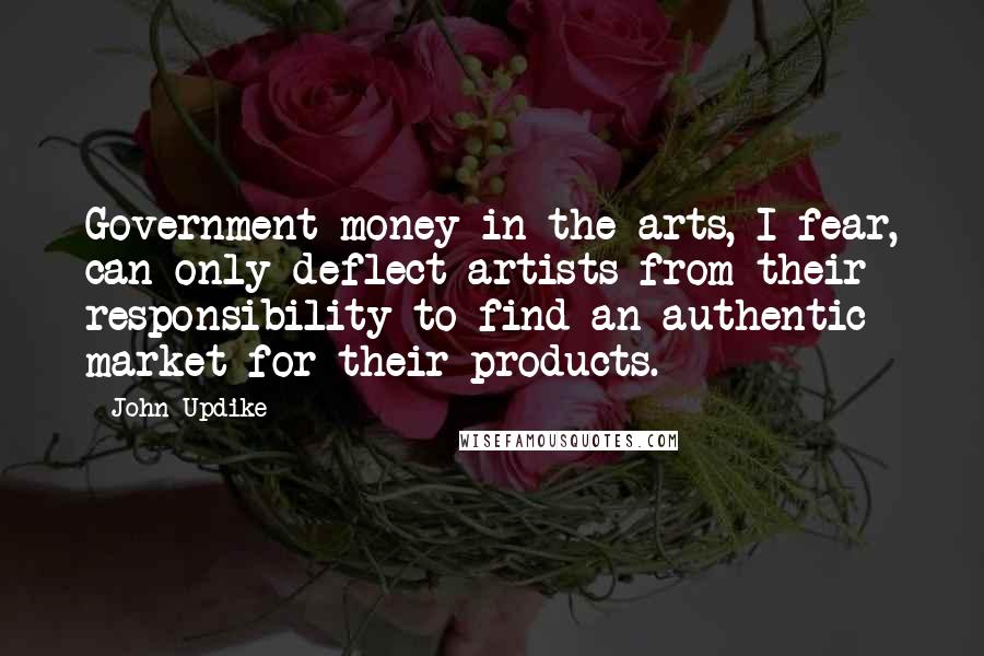 John Updike Quotes: Government money in the arts, I fear, can only deflect artists from their responsibility to find an authentic market for their products.