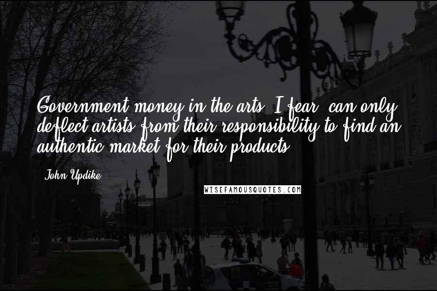 John Updike Quotes: Government money in the arts, I fear, can only deflect artists from their responsibility to find an authentic market for their products.