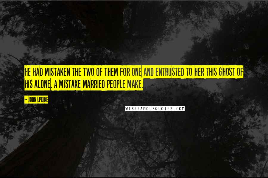 John Updike Quotes: He had mistaken the two of them for one and entrusted to her this ghost of his alone. A mistake married people make.