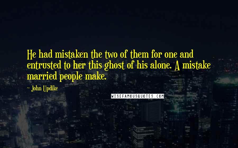 John Updike Quotes: He had mistaken the two of them for one and entrusted to her this ghost of his alone. A mistake married people make.