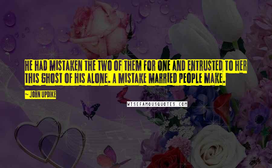 John Updike Quotes: He had mistaken the two of them for one and entrusted to her this ghost of his alone. A mistake married people make.