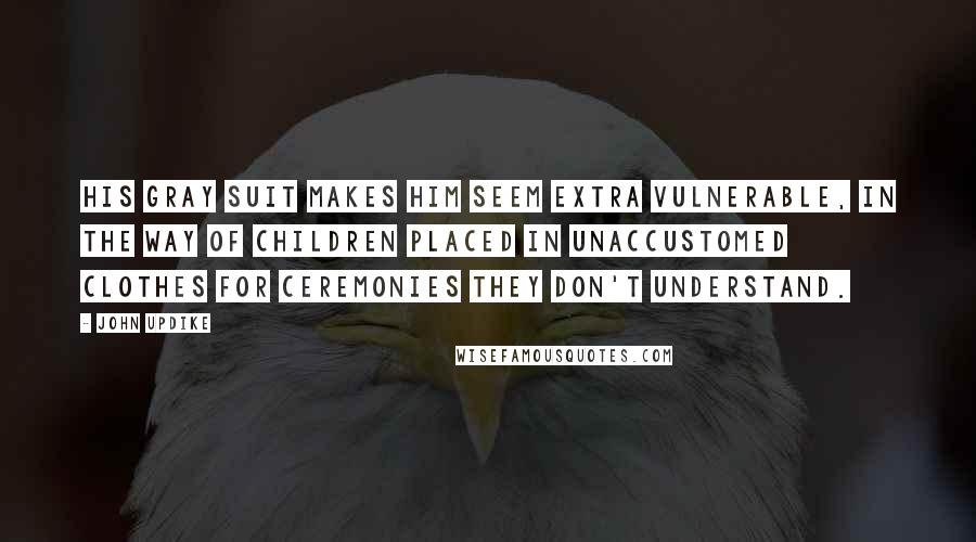 John Updike Quotes: His gray suit makes him seem extra vulnerable, in the way of children placed in unaccustomed clothes for ceremonies they don't understand.