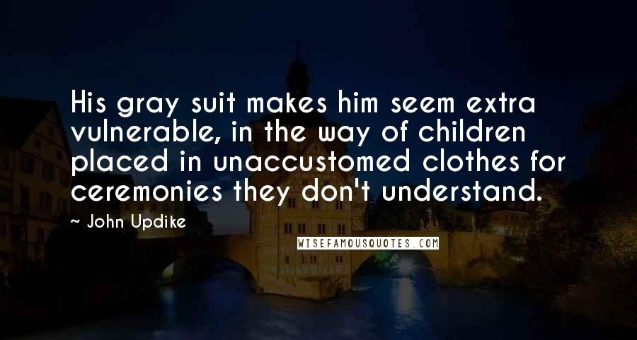 John Updike Quotes: His gray suit makes him seem extra vulnerable, in the way of children placed in unaccustomed clothes for ceremonies they don't understand.