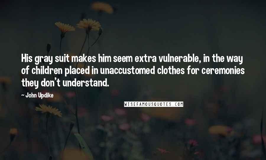 John Updike Quotes: His gray suit makes him seem extra vulnerable, in the way of children placed in unaccustomed clothes for ceremonies they don't understand.