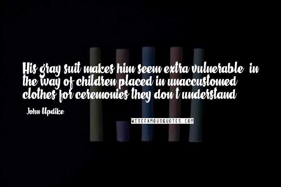 John Updike Quotes: His gray suit makes him seem extra vulnerable, in the way of children placed in unaccustomed clothes for ceremonies they don't understand.