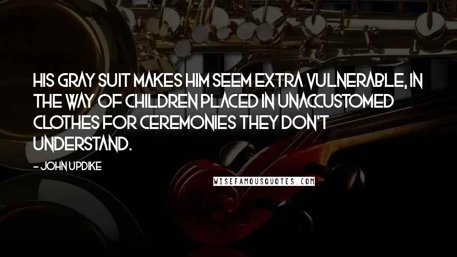 John Updike Quotes: His gray suit makes him seem extra vulnerable, in the way of children placed in unaccustomed clothes for ceremonies they don't understand.