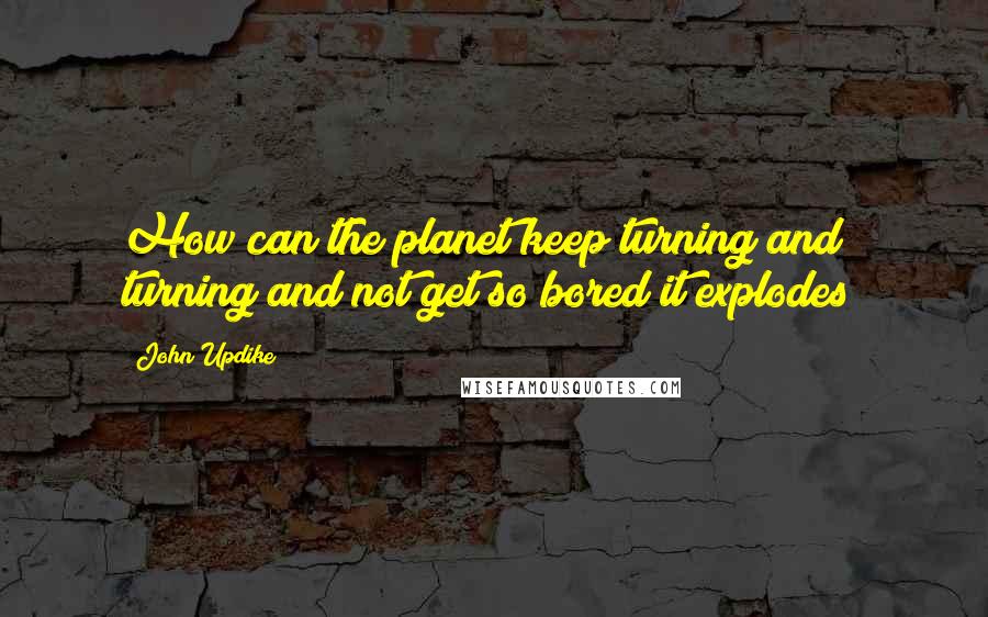 John Updike Quotes: How can the planet keep turning and turning and not get so bored it explodes?