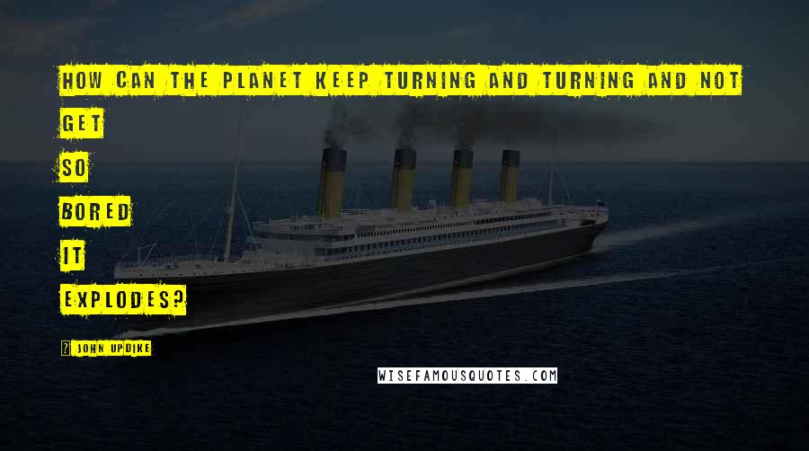 John Updike Quotes: How can the planet keep turning and turning and not get so bored it explodes?