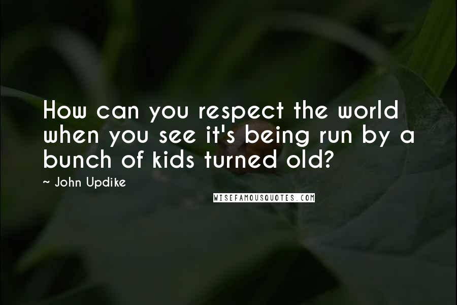 John Updike Quotes: How can you respect the world when you see it's being run by a bunch of kids turned old?