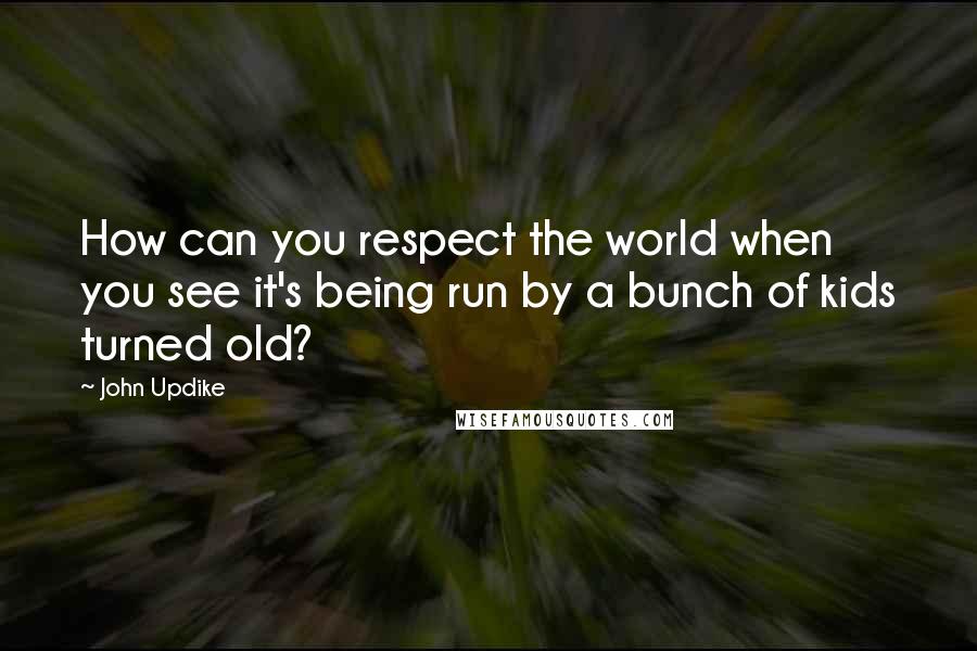 John Updike Quotes: How can you respect the world when you see it's being run by a bunch of kids turned old?