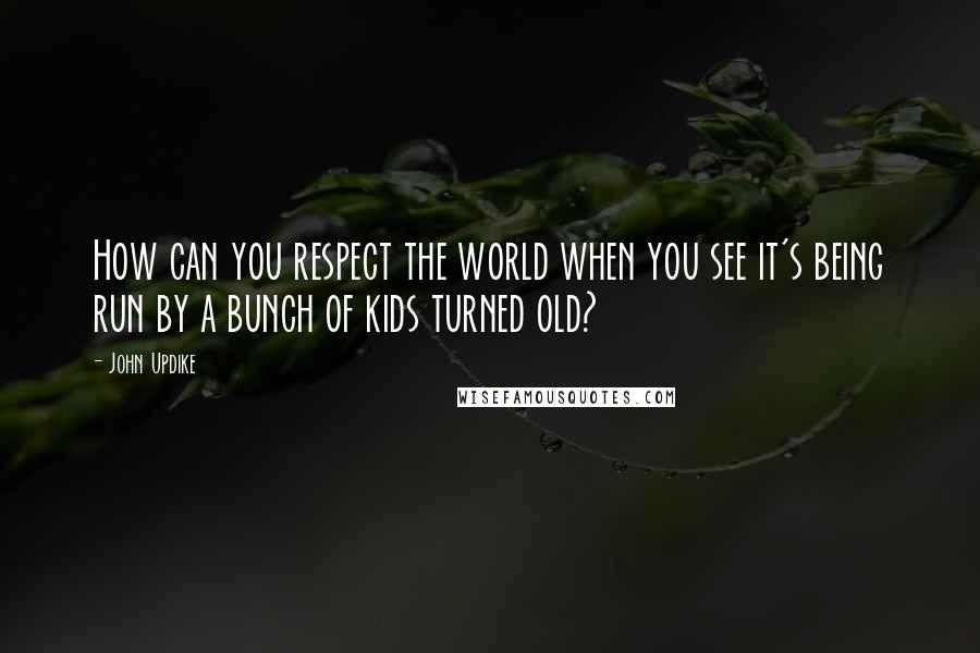 John Updike Quotes: How can you respect the world when you see it's being run by a bunch of kids turned old?