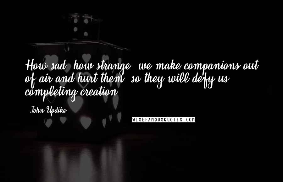 John Updike Quotes: How sad, how strange, we make companions out of air and hurt them, so they will defy us, completing creation.