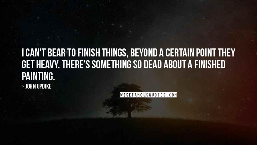 John Updike Quotes: I can't bear to finish things, beyond a certain point they get heavy. There's something so dead about a finished painting.