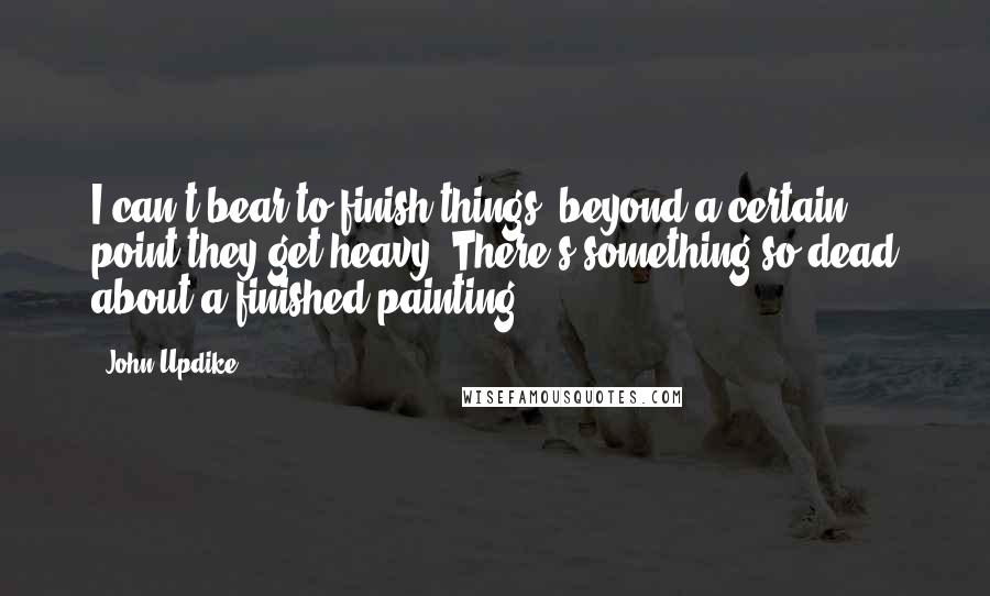 John Updike Quotes: I can't bear to finish things, beyond a certain point they get heavy. There's something so dead about a finished painting.