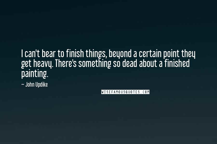 John Updike Quotes: I can't bear to finish things, beyond a certain point they get heavy. There's something so dead about a finished painting.
