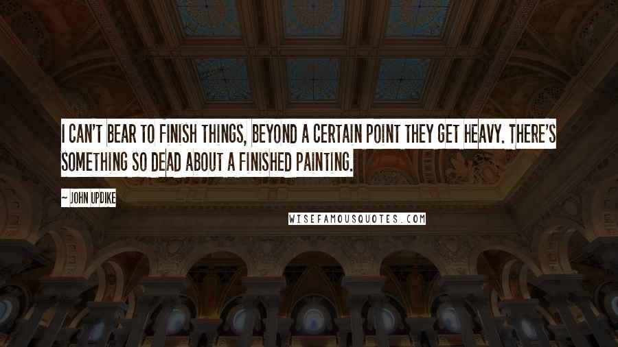 John Updike Quotes: I can't bear to finish things, beyond a certain point they get heavy. There's something so dead about a finished painting.