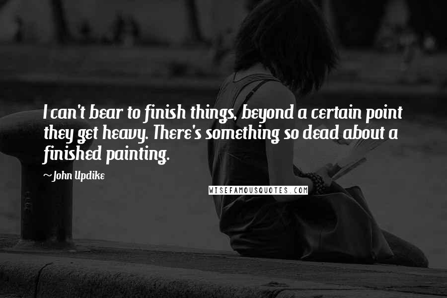 John Updike Quotes: I can't bear to finish things, beyond a certain point they get heavy. There's something so dead about a finished painting.