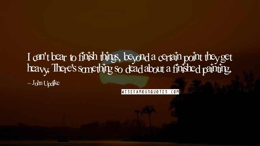 John Updike Quotes: I can't bear to finish things, beyond a certain point they get heavy. There's something so dead about a finished painting.