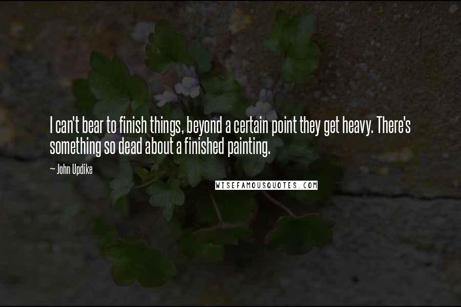 John Updike Quotes: I can't bear to finish things, beyond a certain point they get heavy. There's something so dead about a finished painting.