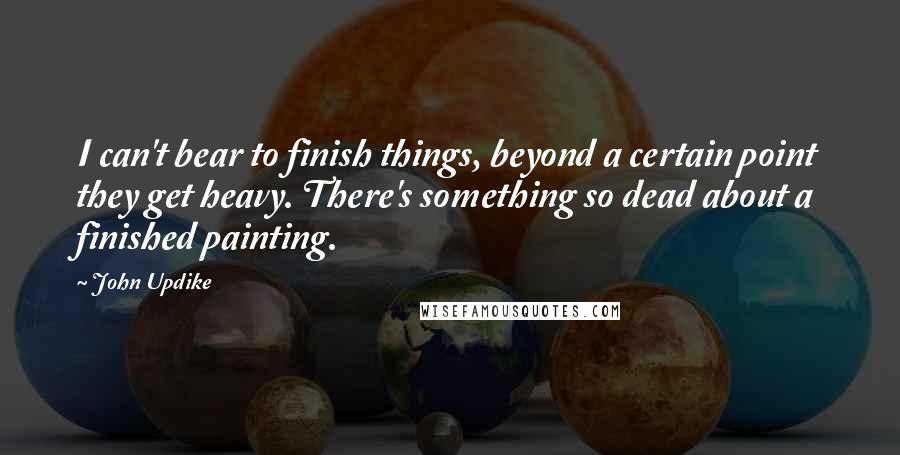 John Updike Quotes: I can't bear to finish things, beyond a certain point they get heavy. There's something so dead about a finished painting.