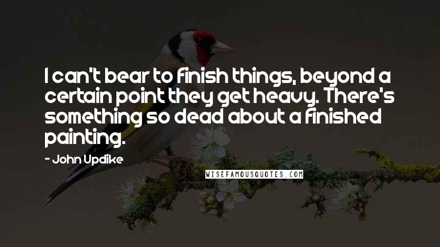 John Updike Quotes: I can't bear to finish things, beyond a certain point they get heavy. There's something so dead about a finished painting.