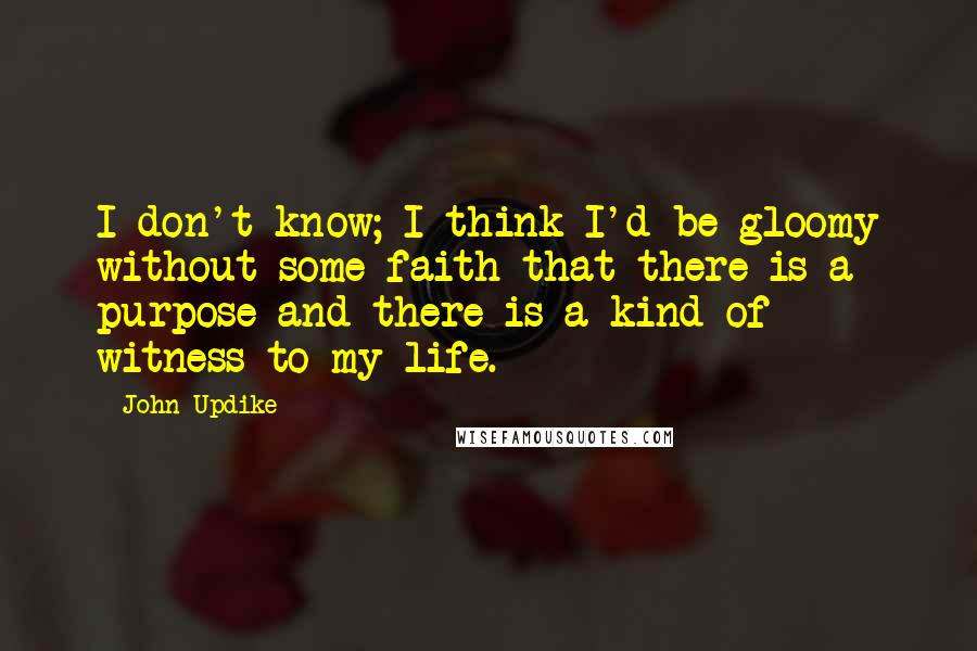 John Updike Quotes: I don't know; I think I'd be gloomy without some faith that there is a purpose and there is a kind of witness to my life.