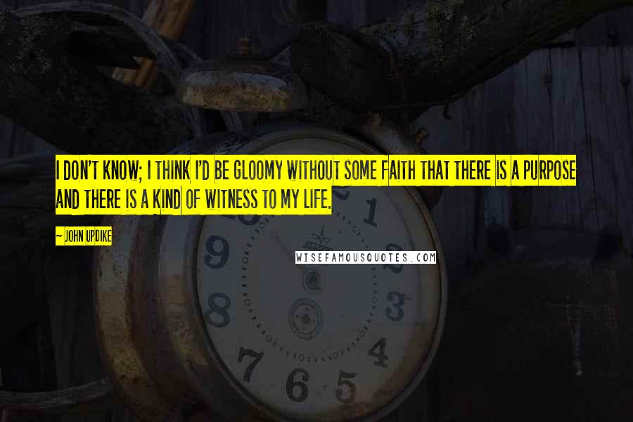 John Updike Quotes: I don't know; I think I'd be gloomy without some faith that there is a purpose and there is a kind of witness to my life.