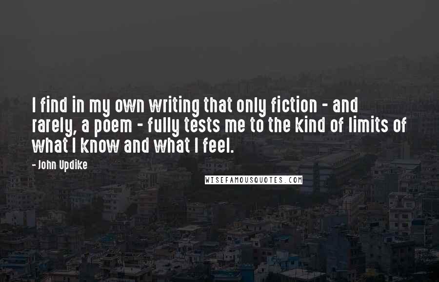 John Updike Quotes: I find in my own writing that only fiction - and rarely, a poem - fully tests me to the kind of limits of what I know and what I feel.