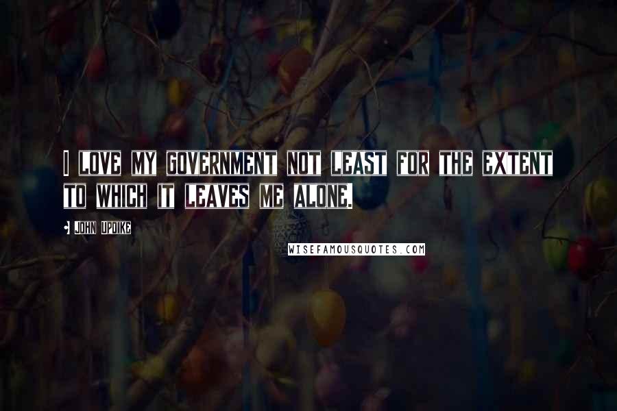 John Updike Quotes: I love my government not least for the extent to which it leaves me alone.
