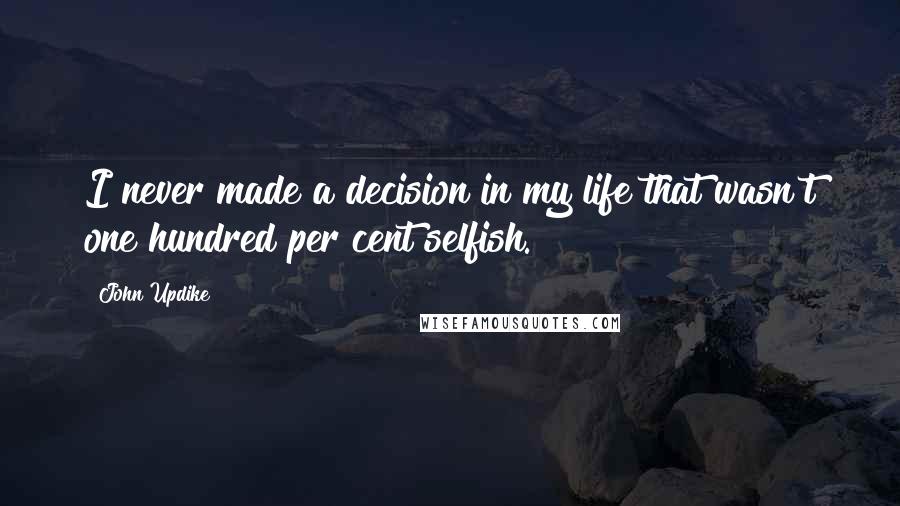 John Updike Quotes: I never made a decision in my life that wasn't one hundred per cent selfish.