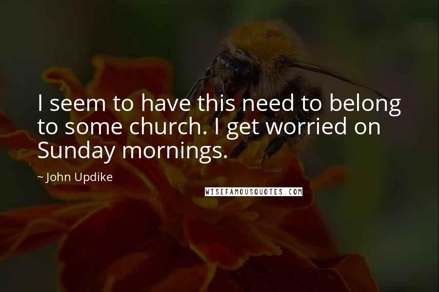 John Updike Quotes: I seem to have this need to belong to some church. I get worried on Sunday mornings.