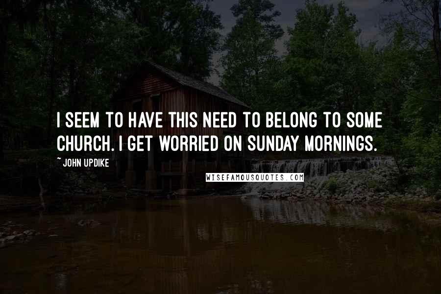 John Updike Quotes: I seem to have this need to belong to some church. I get worried on Sunday mornings.