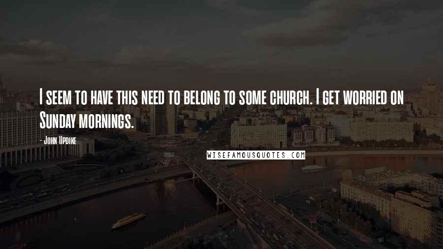 John Updike Quotes: I seem to have this need to belong to some church. I get worried on Sunday mornings.