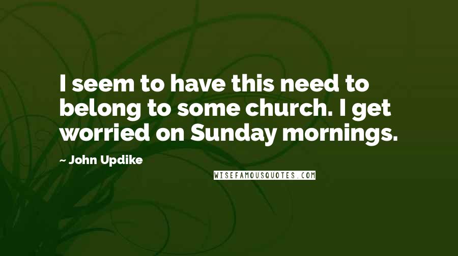 John Updike Quotes: I seem to have this need to belong to some church. I get worried on Sunday mornings.