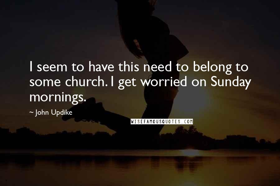 John Updike Quotes: I seem to have this need to belong to some church. I get worried on Sunday mornings.