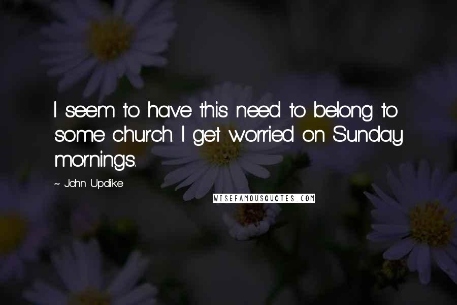 John Updike Quotes: I seem to have this need to belong to some church. I get worried on Sunday mornings.