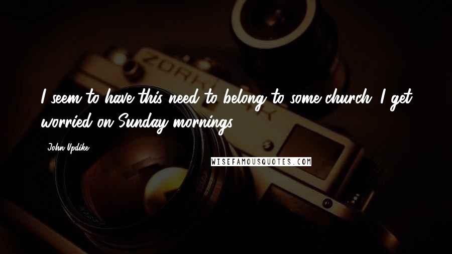 John Updike Quotes: I seem to have this need to belong to some church. I get worried on Sunday mornings.