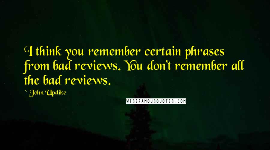 John Updike Quotes: I think you remember certain phrases from bad reviews. You don't remember all the bad reviews.