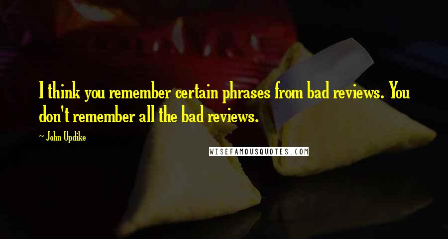 John Updike Quotes: I think you remember certain phrases from bad reviews. You don't remember all the bad reviews.