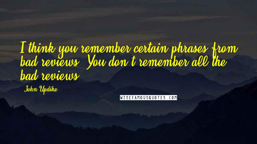 John Updike Quotes: I think you remember certain phrases from bad reviews. You don't remember all the bad reviews.