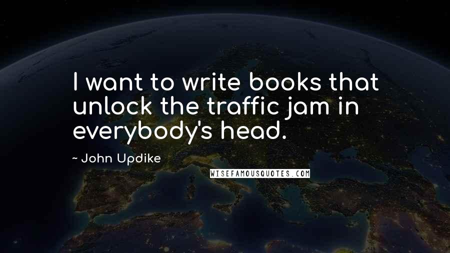 John Updike Quotes: I want to write books that unlock the traffic jam in everybody's head.