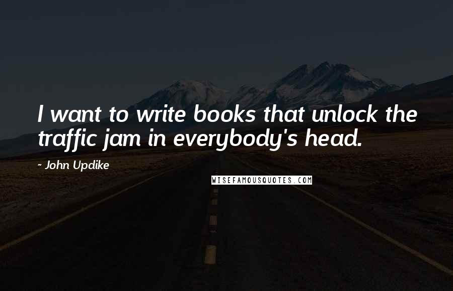 John Updike Quotes: I want to write books that unlock the traffic jam in everybody's head.