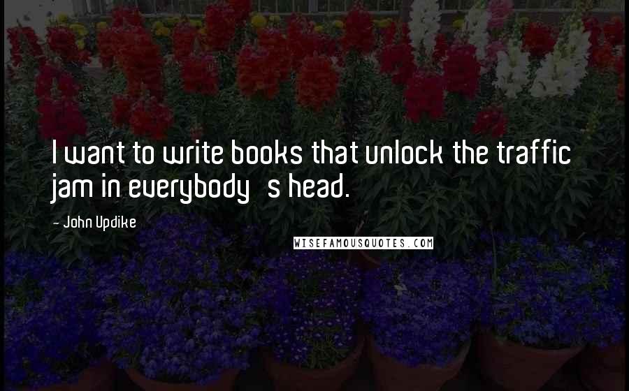 John Updike Quotes: I want to write books that unlock the traffic jam in everybody's head.