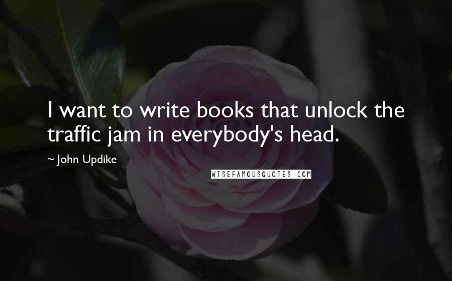 John Updike Quotes: I want to write books that unlock the traffic jam in everybody's head.