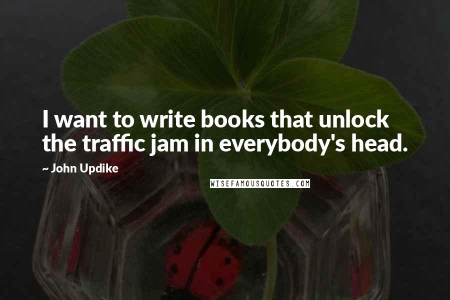 John Updike Quotes: I want to write books that unlock the traffic jam in everybody's head.