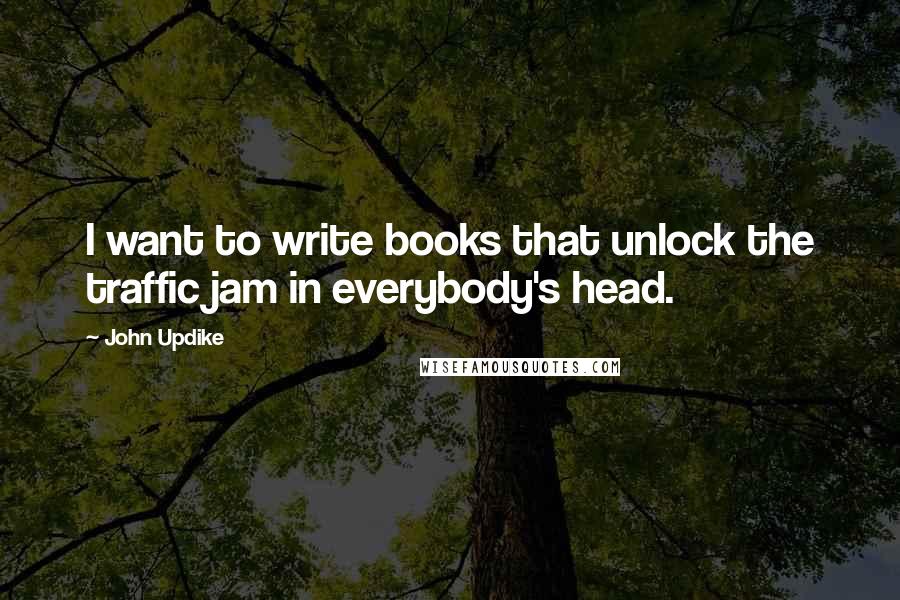 John Updike Quotes: I want to write books that unlock the traffic jam in everybody's head.
