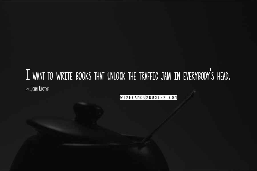 John Updike Quotes: I want to write books that unlock the traffic jam in everybody's head.