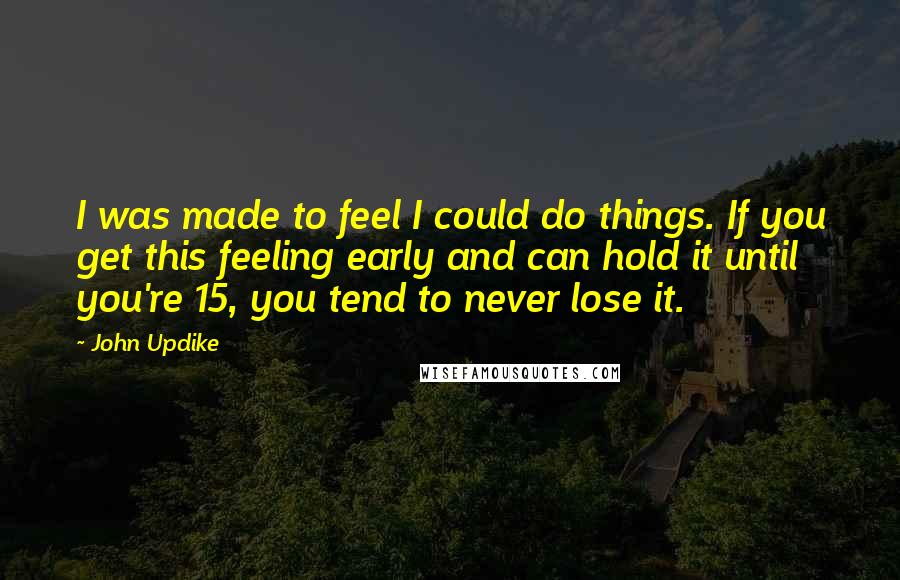John Updike Quotes: I was made to feel I could do things. If you get this feeling early and can hold it until you're 15, you tend to never lose it.